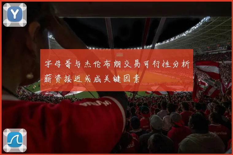 字母哥与杰伦布朗交易可行性分析薪资接近或成关键因素