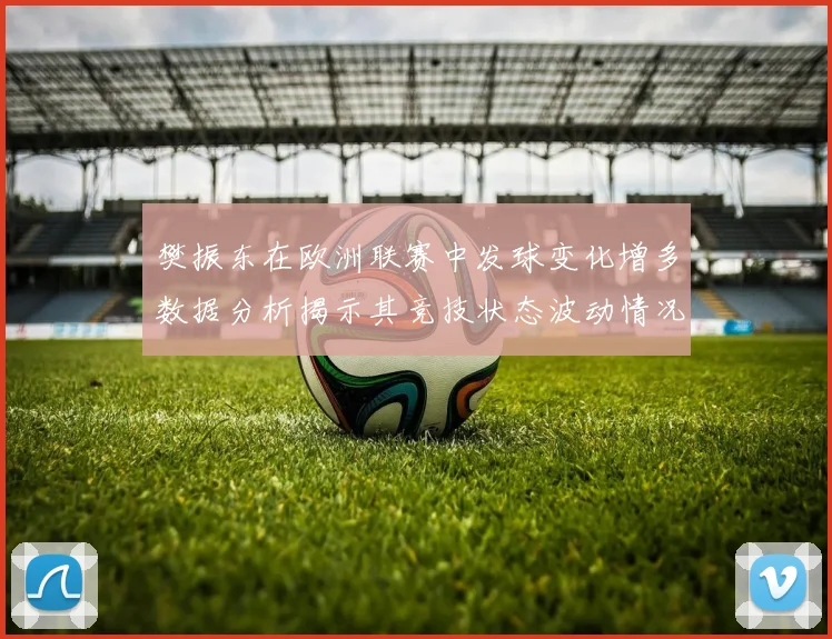 樊振东在欧洲联赛中发球变化增多数据分析揭示其竞技状态波动情况