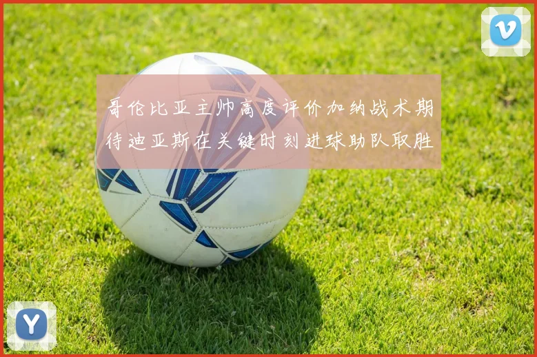 哥伦比亚主帅高度评价加纳战术期待迪亚斯在关键时刻进球助队取胜
