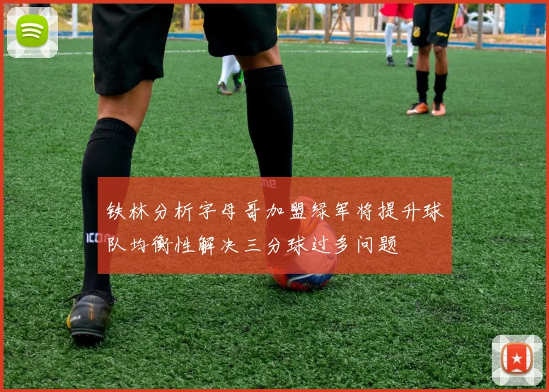 铁林分析字母哥加盟绿军将提升球队均衡性解决三分球过多问题