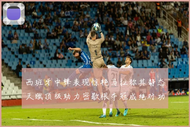 西班牙中锋表现惊艳马拉称其静态天赋顶级助力密歇根夺冠成绝对功臣