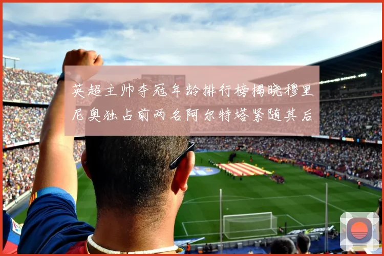 英超主帅夺冠年龄排行榜揭晓穆里尼奥独占前两名阿尔特塔紧随其后