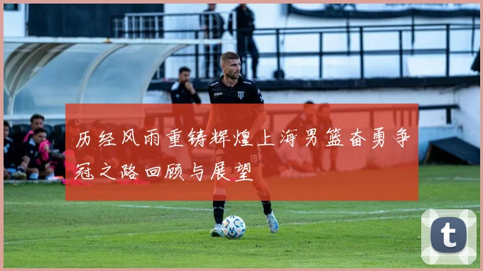 历经风雨重铸辉煌上海男篮奋勇争冠之路回顾与展望