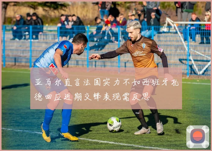 亚马尔直言法国实力不如西班牙孔德回应近期交锋表现需反思