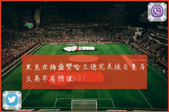 里克尔梅盛赞哈兰德完美适合皇马交易早有预谋
