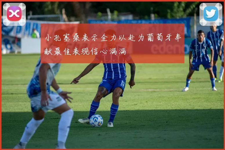 小孔塞桑表示全力以赴为葡萄牙奉献最佳表现信心满满