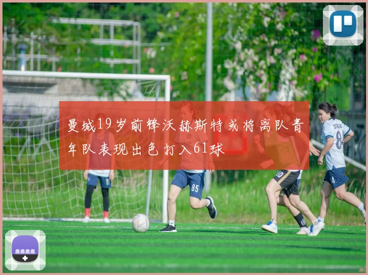 曼城19岁前锋沃赫斯特或将离队青年队表现出色打入61球