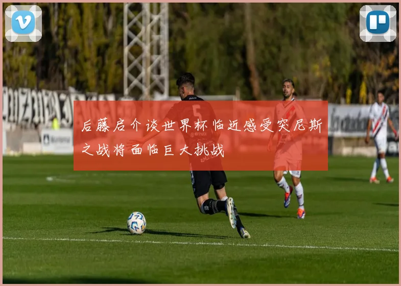 后藤启介谈世界杯临近感受突尼斯之战将面临巨大挑战