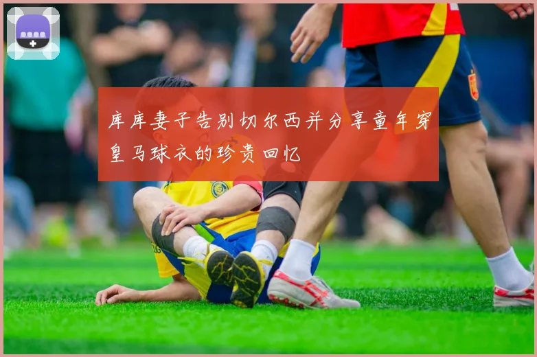 库库妻子告别切尔西并分享童年穿皇马球衣的珍贵回忆