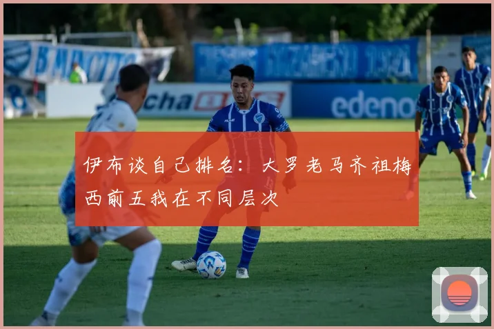 伊布谈自己排名：大罗老马齐祖梅西前五我在不同层次