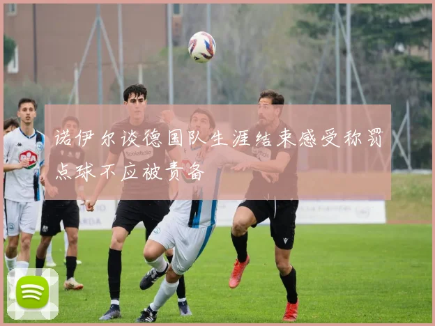 诺伊尔谈德国队生涯结束感受称罚点球不应被责备