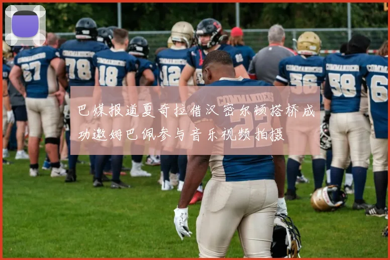 巴媒报道夏奇拉借汉密尔顿搭桥成功邀姆巴佩参与音乐视频拍摄