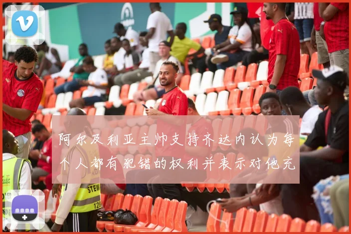 阿尔及利亚主帅支持齐达内认为每个人都有犯错的权利并表示对他充满信心