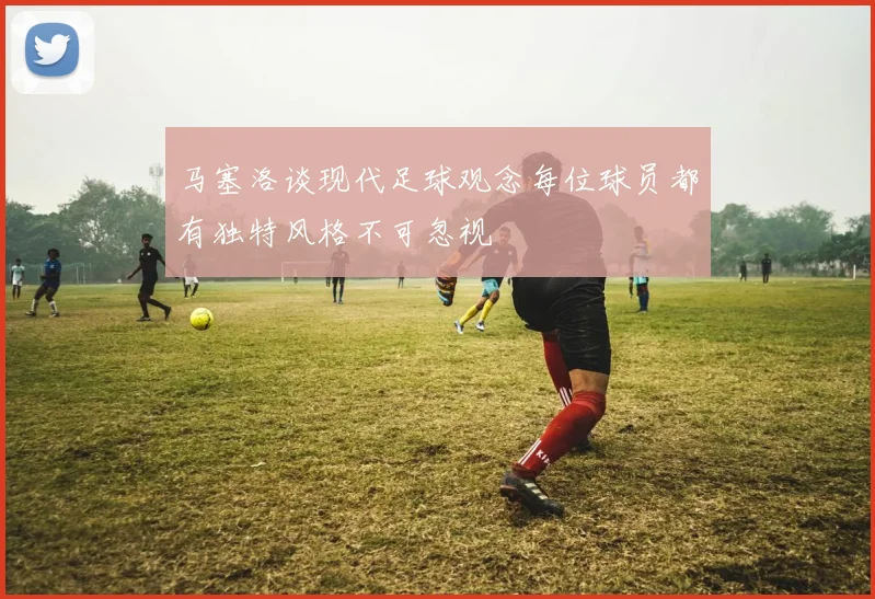 马塞洛谈现代足球观念每位球员都有独特风格不可忽视