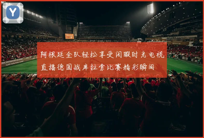 阿根廷全队轻松享受闲暇时光电视直播德国战库拉索比赛精彩瞬间