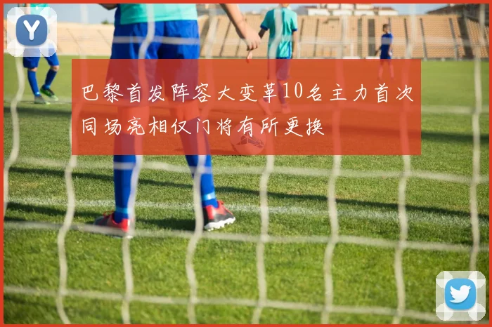 巴黎首发阵容大变革10名主力首次同场亮相仅门将有所更换