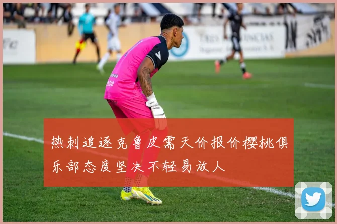 热刺追逐克鲁皮需天价报价樱桃俱乐部态度坚决不轻易放人