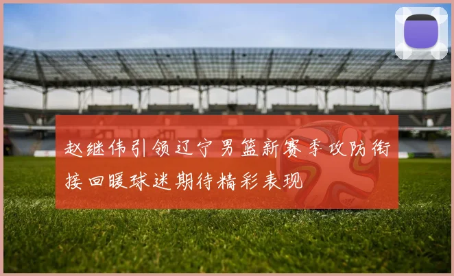 赵继伟引领辽宁男篮新赛季攻防衔接回暖球迷期待精彩表现