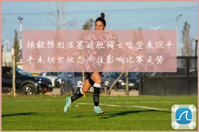 杨毅预测活塞战胜骑士哈登表现平平米切尔状态不佳影响比赛走势