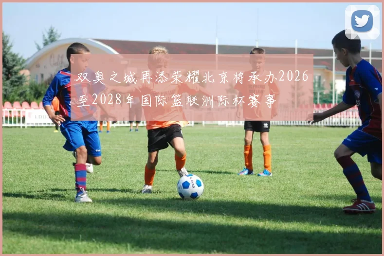 双奥之城再添荣耀北京将承办2026至2028年国际篮联洲际杯赛事